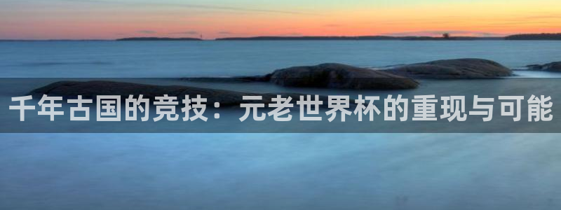 世界杯48支球队赛制:千年古国的竞技:元老世界杯的重现与可能